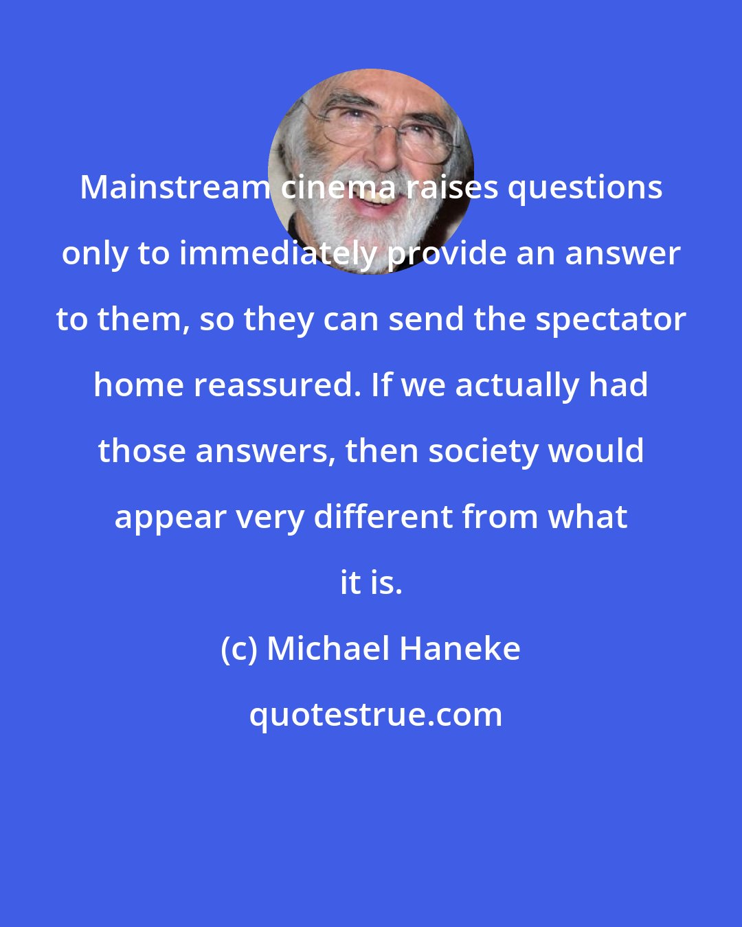 Michael Haneke: Mainstream cinema raises questions only to immediately provide an answer to them, so they can send the spectator home reassured. If we actually had those answers, then society would appear very different from what it is.