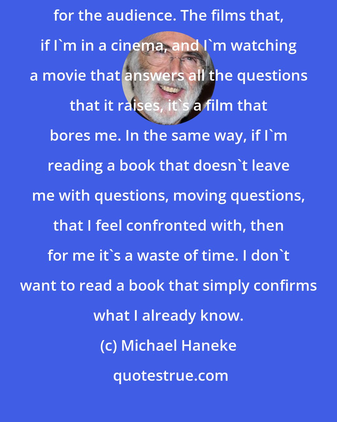 Michael Haneke: My feeling, however, is that films that are open are more productive for the audience. The films that, if I'm in a cinema, and I'm watching a movie that answers all the questions that it raises, it's a film that bores me. In the same way, if I'm reading a book that doesn't leave me with questions, moving questions, that I feel confronted with, then for me it's a waste of time. I don't want to read a book that simply confirms what I already know.