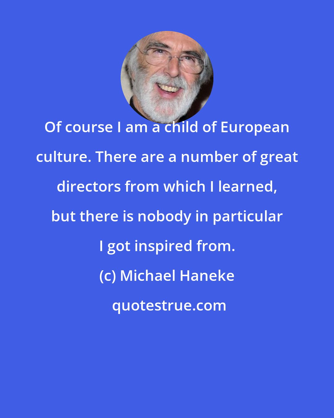 Michael Haneke: Of course I am a child of European culture. There are a number of great directors from which I learned, but there is nobody in particular I got inspired from.