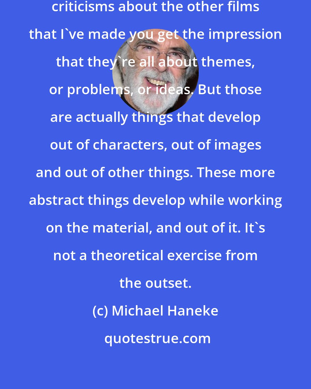 Michael Haneke: The trouble is that when you read criticisms about the other films that I've made you get the impression that they're all about themes, or problems, or ideas. But those are actually things that develop out of characters, out of images and out of other things. These more abstract things develop while working on the material, and out of it. It's not a theoretical exercise from the outset.