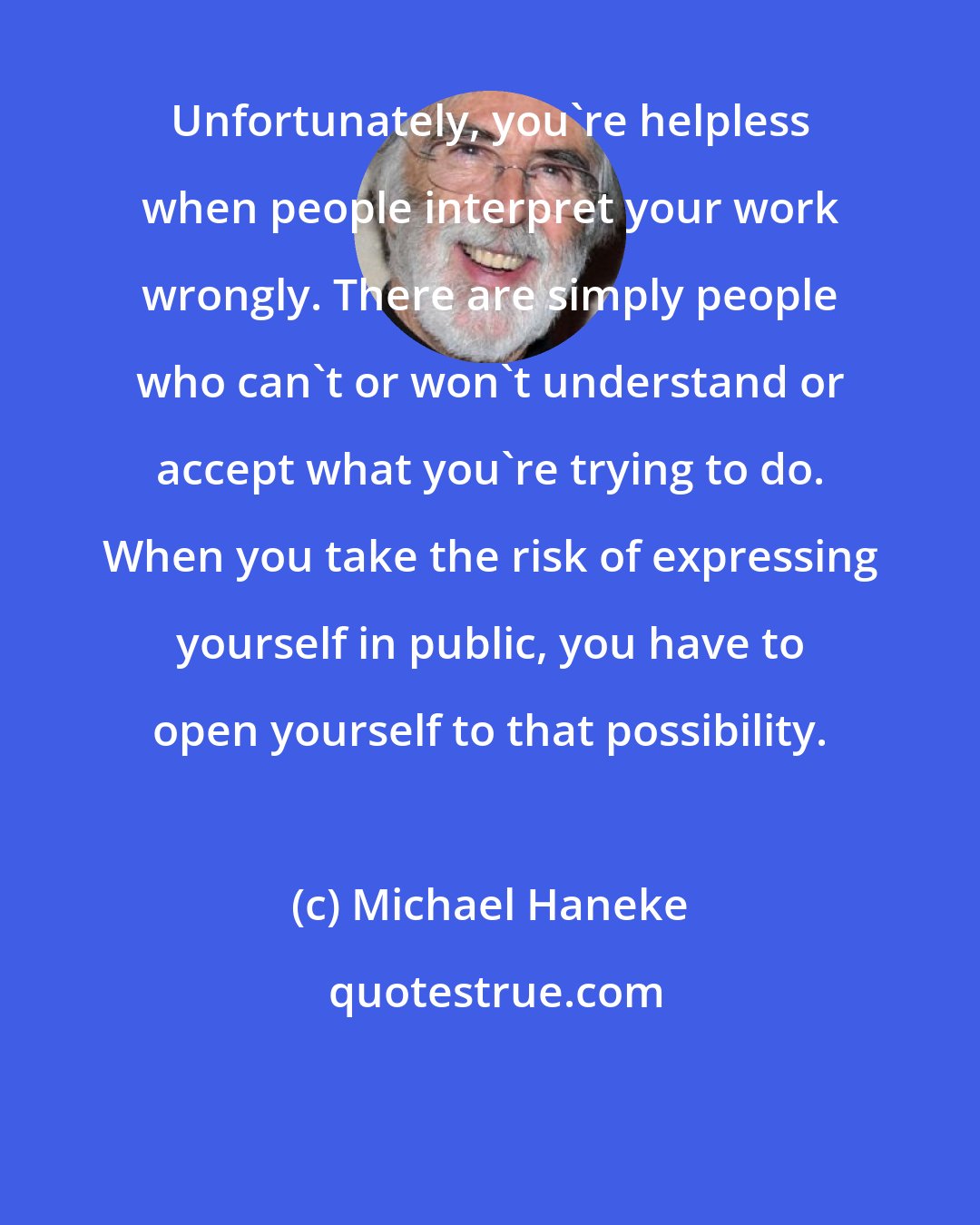 Michael Haneke: Unfortunately, you're helpless when people interpret your work wrongly. There are simply people who can't or won't understand or accept what you're trying to do. When you take the risk of expressing yourself in public, you have to open yourself to that possibility.