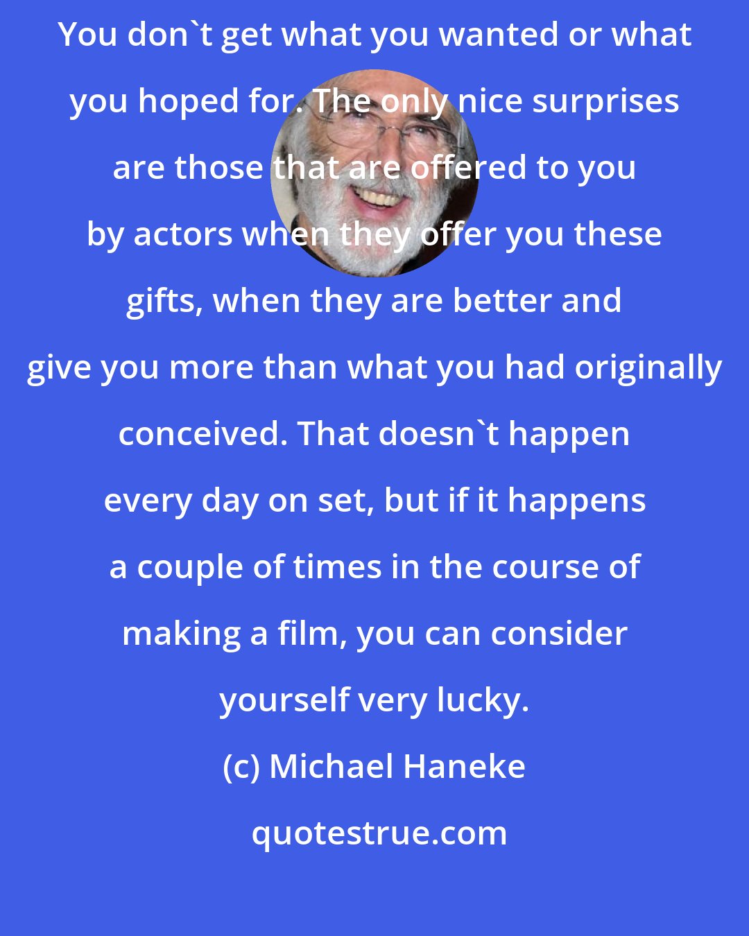 Michael Haneke: Usually, when making a film, the surprises are negative surprises. You don't get what you wanted or what you hoped for. The only nice surprises are those that are offered to you by actors when they offer you these gifts, when they are better and give you more than what you had originally conceived. That doesn't happen every day on set, but if it happens a couple of times in the course of making a film, you can consider yourself very lucky.