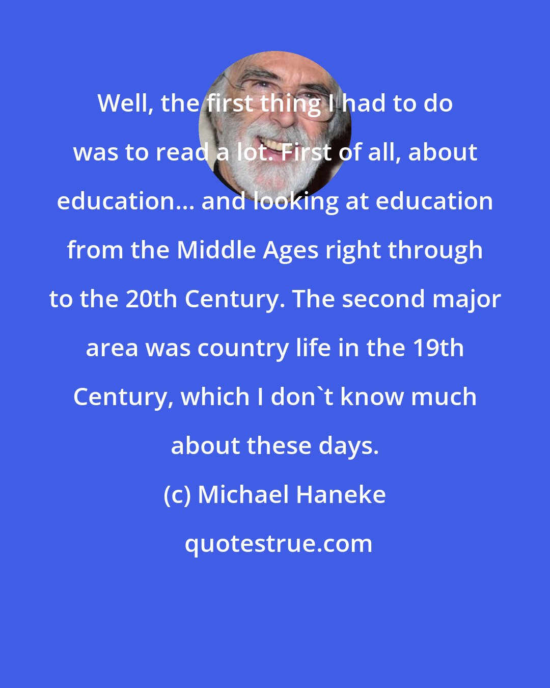 Michael Haneke: Well, the first thing I had to do was to read a lot. First of all, about education... and looking at education from the Middle Ages right through to the 20th Century. The second major area was country life in the 19th Century, which I don't know much about these days.