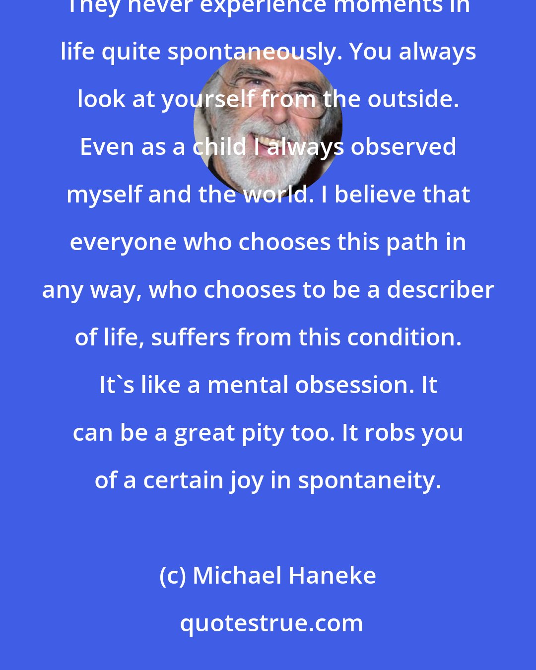 Michael Haneke: Writers and filmakers, that is, people who describe the world, suffer from an occupational disease. They never experience moments in life quite spontaneously. You always look at yourself from the outside. Even as a child I always observed myself and the world. I believe that everyone who chooses this path in any way, who chooses to be a describer of life, suffers from this condition. It's like a mental obsession. It can be a great pity too. It robs you of a certain joy in spontaneity.