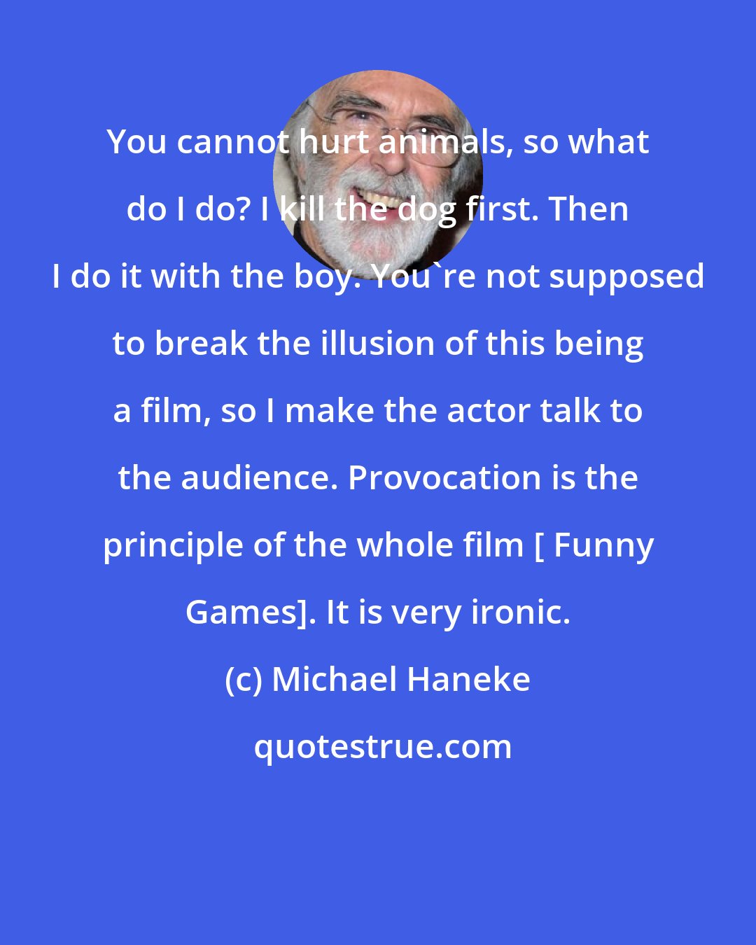 Michael Haneke: You cannot hurt animals, so what do I do? I kill the dog first. Then I do it with the boy. You're not supposed to break the illusion of this being a film, so I make the actor talk to the audience. Provocation is the principle of the whole film [ Funny Games]. It is very ironic.