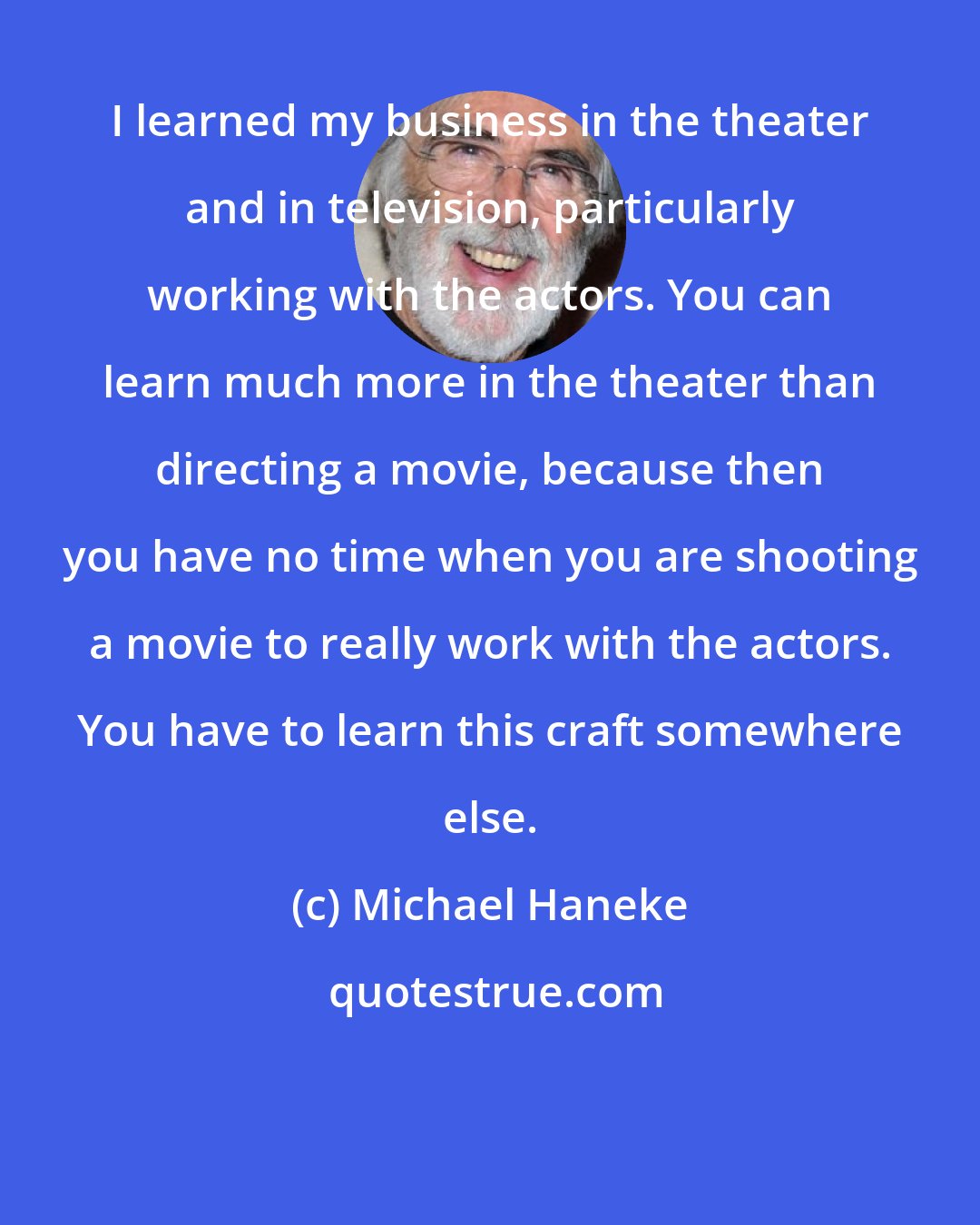 Michael Haneke: I learned my business in the theater and in television, particularly working with the actors. You can learn much more in the theater than directing a movie, because then you have no time when you are shooting a movie to really work with the actors. You have to learn this craft somewhere else.