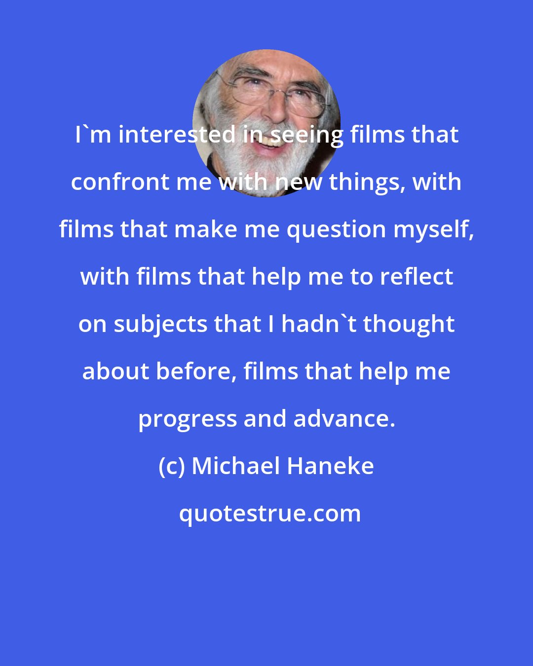 Michael Haneke: I'm interested in seeing films that confront me with new things, with films that make me question myself, with films that help me to reflect on subjects that I hadn't thought about before, films that help me progress and advance.