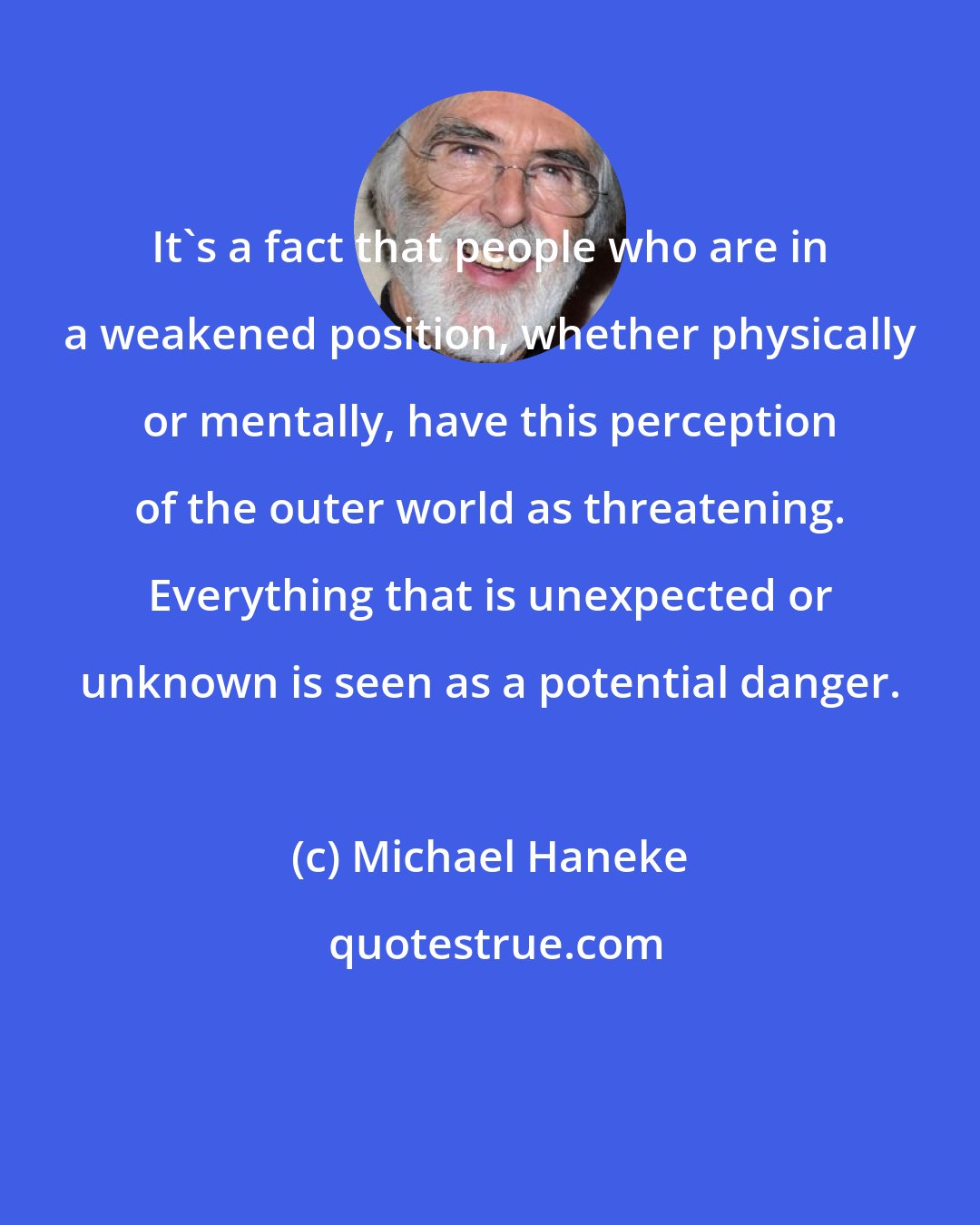 Michael Haneke: It's a fact that people who are in a weakened position, whether physically or mentally, have this perception of the outer world as threatening. Everything that is unexpected or unknown is seen as a potential danger.