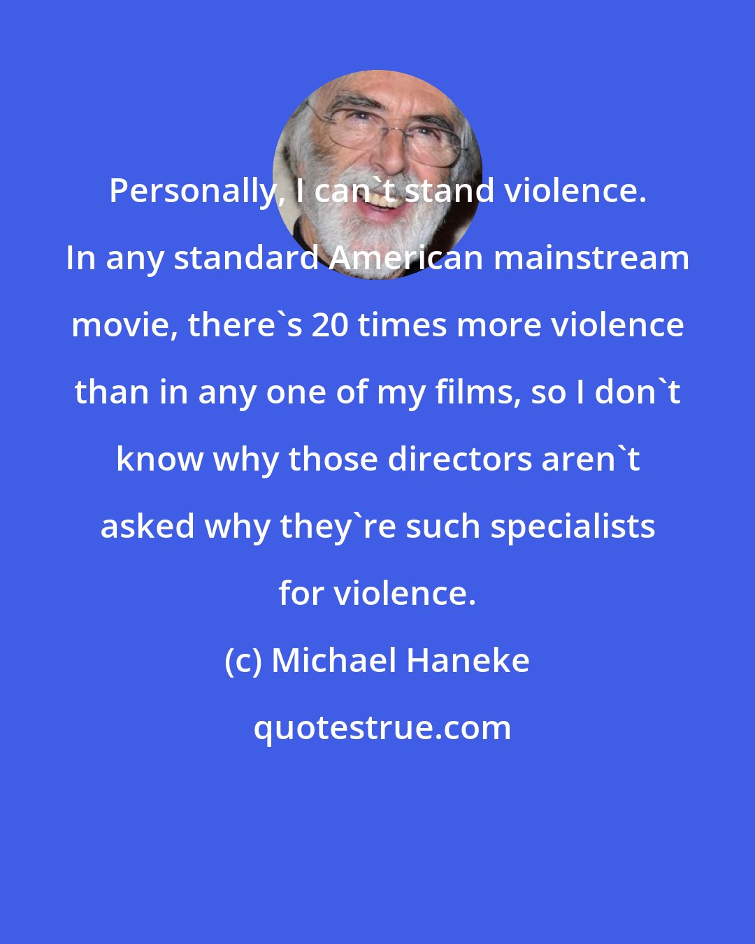 Michael Haneke: Personally, I can't stand violence. In any standard American mainstream movie, there's 20 times more violence than in any one of my films, so I don't know why those directors aren't asked why they're such specialists for violence.