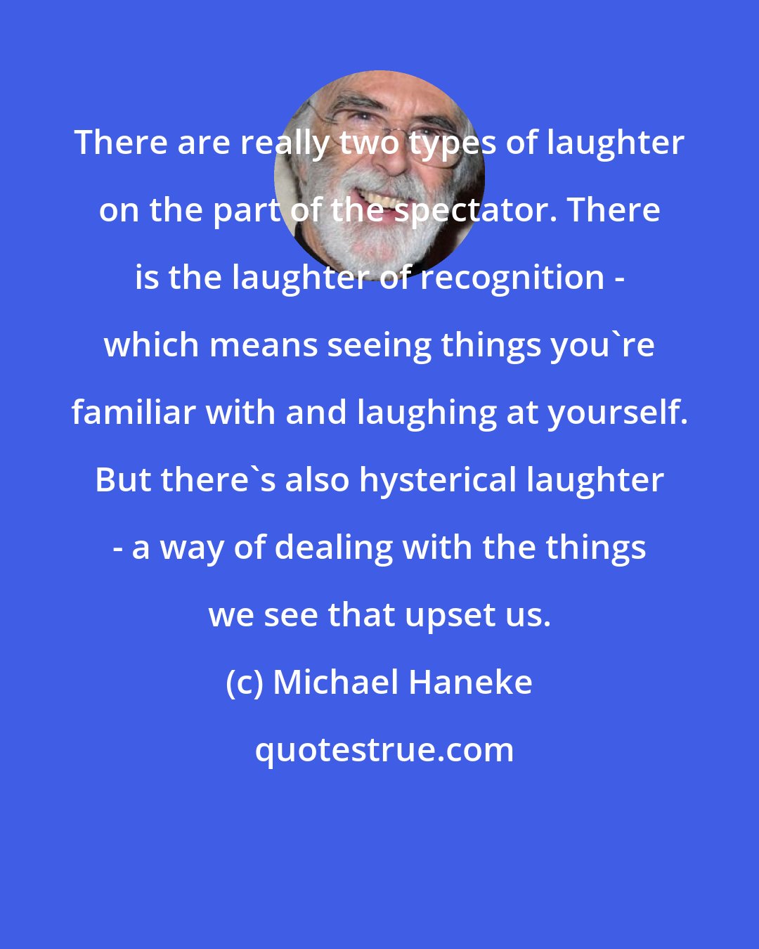 Michael Haneke: There are really two types of laughter on the part of the spectator. There is the laughter of recognition - which means seeing things you're familiar with and laughing at yourself. But there's also hysterical laughter - a way of dealing with the things we see that upset us.