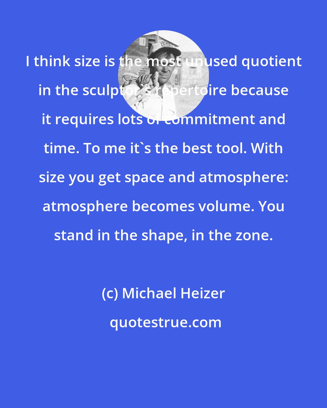 Michael Heizer: I think size is the most unused quotient in the sculptor's repertoire because it requires lots of commitment and time. To me it's the best tool. With size you get space and atmosphere: atmosphere becomes volume. You stand in the shape, in the zone.