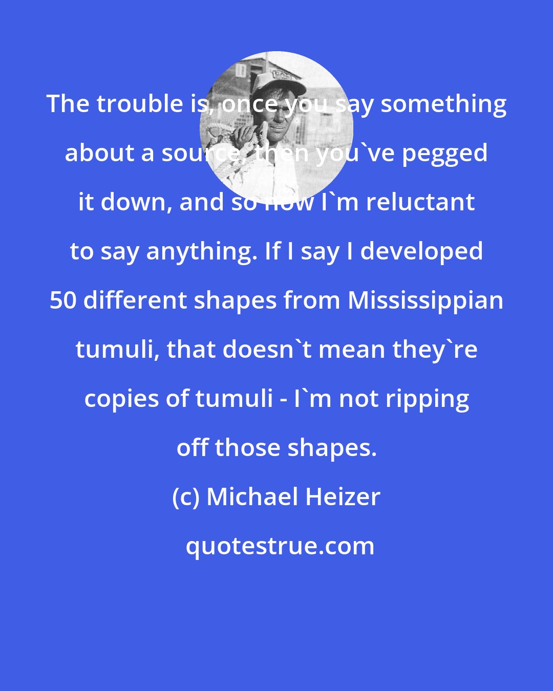 Michael Heizer: The trouble is, once you say something about a source, then you've pegged it down, and so now I'm reluctant to say anything. If I say I developed 50 different shapes from Mississippian tumuli, that doesn't mean they're copies of tumuli - I'm not ripping off those shapes.