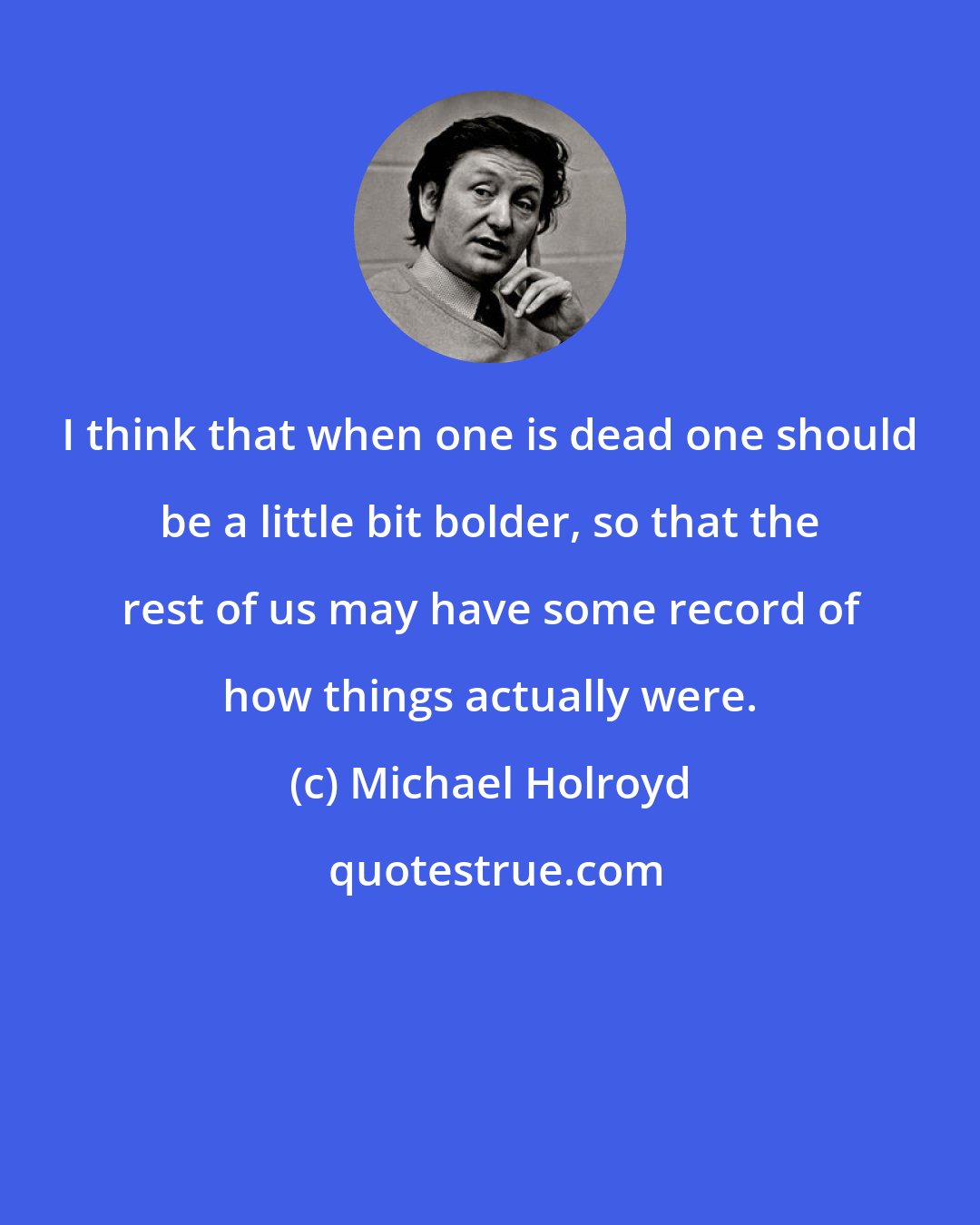 Michael Holroyd: I think that when one is dead one should be a little bit bolder, so that the rest of us may have some record of how things actually were.