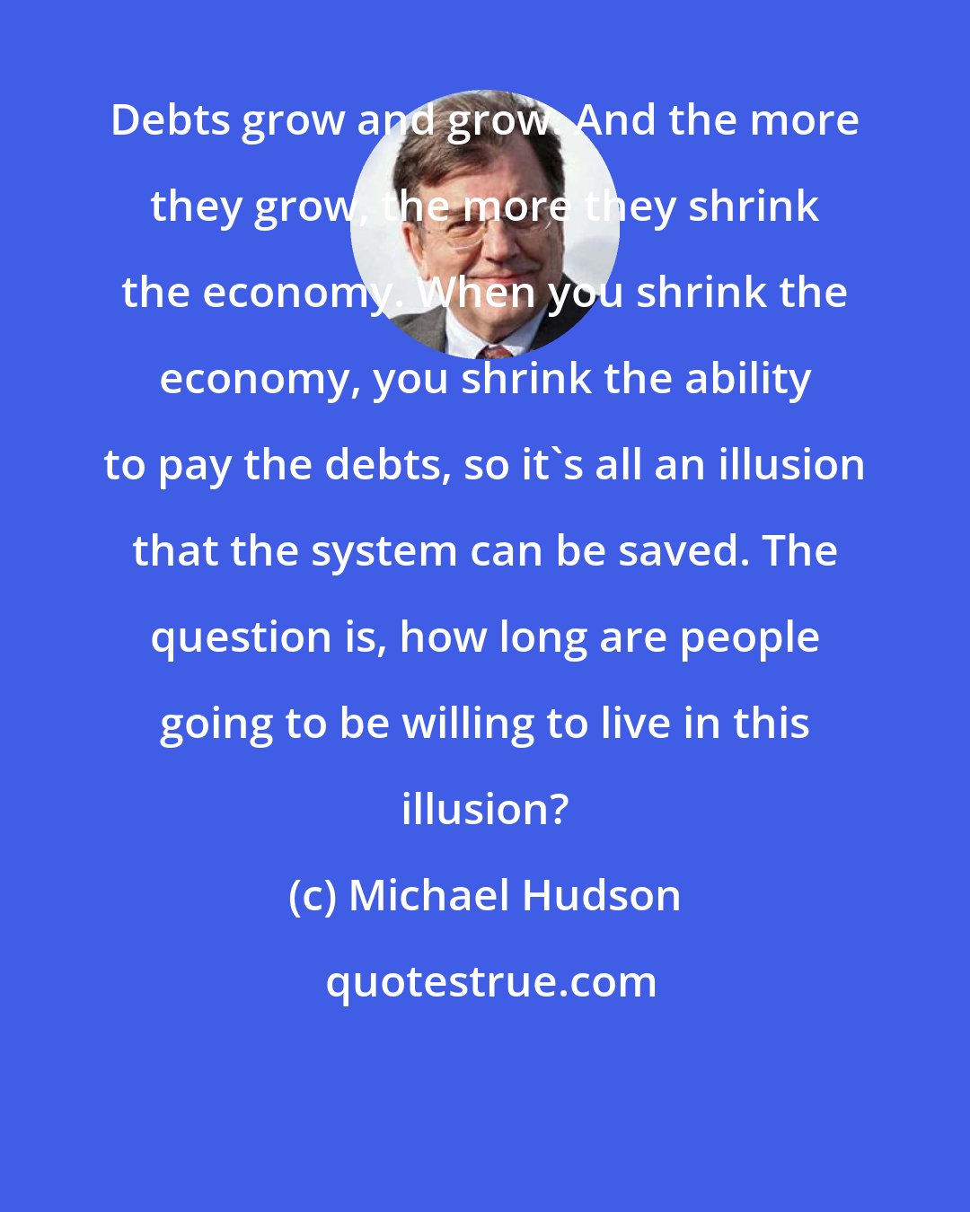 Michael Hudson: Debts grow and grow. And the more they grow, the more they shrink the economy. When you shrink the economy, you shrink the ability to pay the debts, so it's all an illusion that the system can be saved. The question is, how long are people going to be willing to live in this illusion?