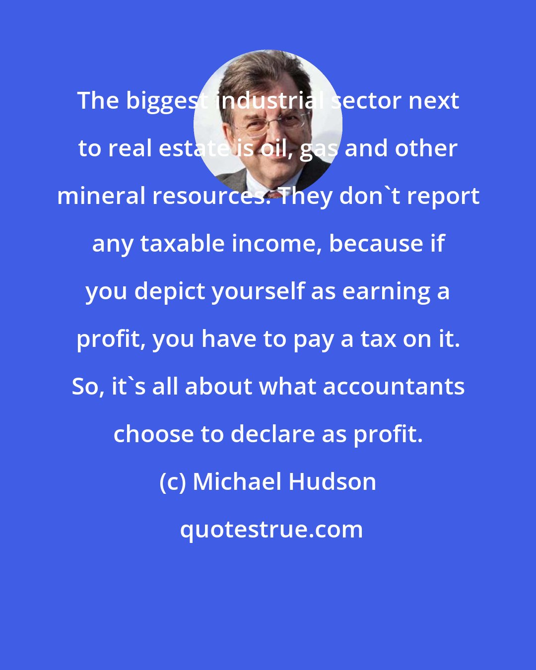 Michael Hudson: The biggest industrial sector next to real estate is oil, gas and other mineral resources. They don't report any taxable income, because if you depict yourself as earning a profit, you have to pay a tax on it. So, it's all about what accountants choose to declare as profit.