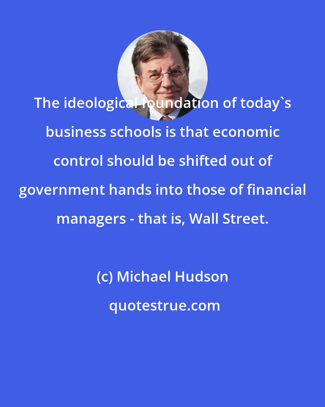 Michael Hudson: The ideological foundation of today's business schools is that economic control should be shifted out of government hands into those of financial managers - that is, Wall Street.