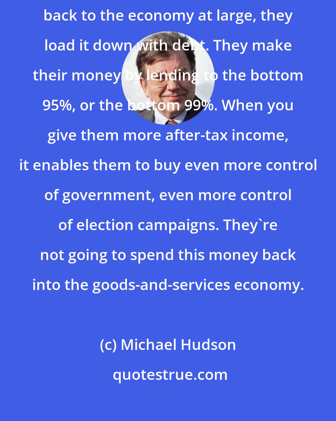 Michael Hudson: What do the 5%, or the 1% actually use their money for? They lend it back to the economy at large, they load it down with debt. They make their money by lending to the bottom 95%, or the bottom 99%. When you give them more after-tax income, it enables them to buy even more control of government, even more control of election campaigns. They're not going to spend this money back into the goods-and-services economy.