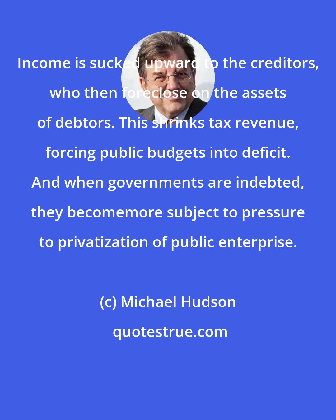 Michael Hudson: Income is sucked upward to the creditors, who then foreclose on the assets of debtors. This shrinks tax revenue, forcing public budgets into deficit. And when governments are indebted, they becomemore subject to pressure to privatization of public enterprise.