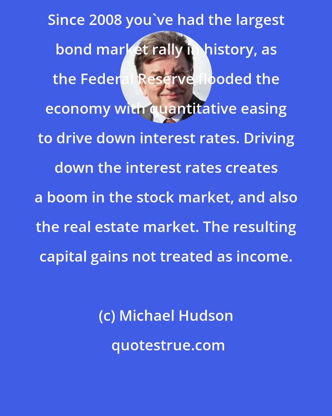 Michael Hudson: Since 2008 you've had the largest bond market rally in history, as the Federal Reserve flooded the economy with quantitative easing to drive down interest rates. Driving down the interest rates creates a boom in the stock market, and also the real estate market. The resulting capital gains not treated as income.