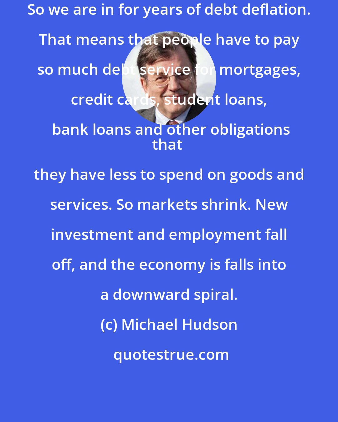 Michael Hudson: So we are in for years of debt deflation. That means that people have to pay so much debt service for mortgages, credit cards, student loans, bank loans and other obligations
that they have less to spend on goods and services. So markets shrink. New investment and employment fall off, and the economy is falls into a downward spiral.