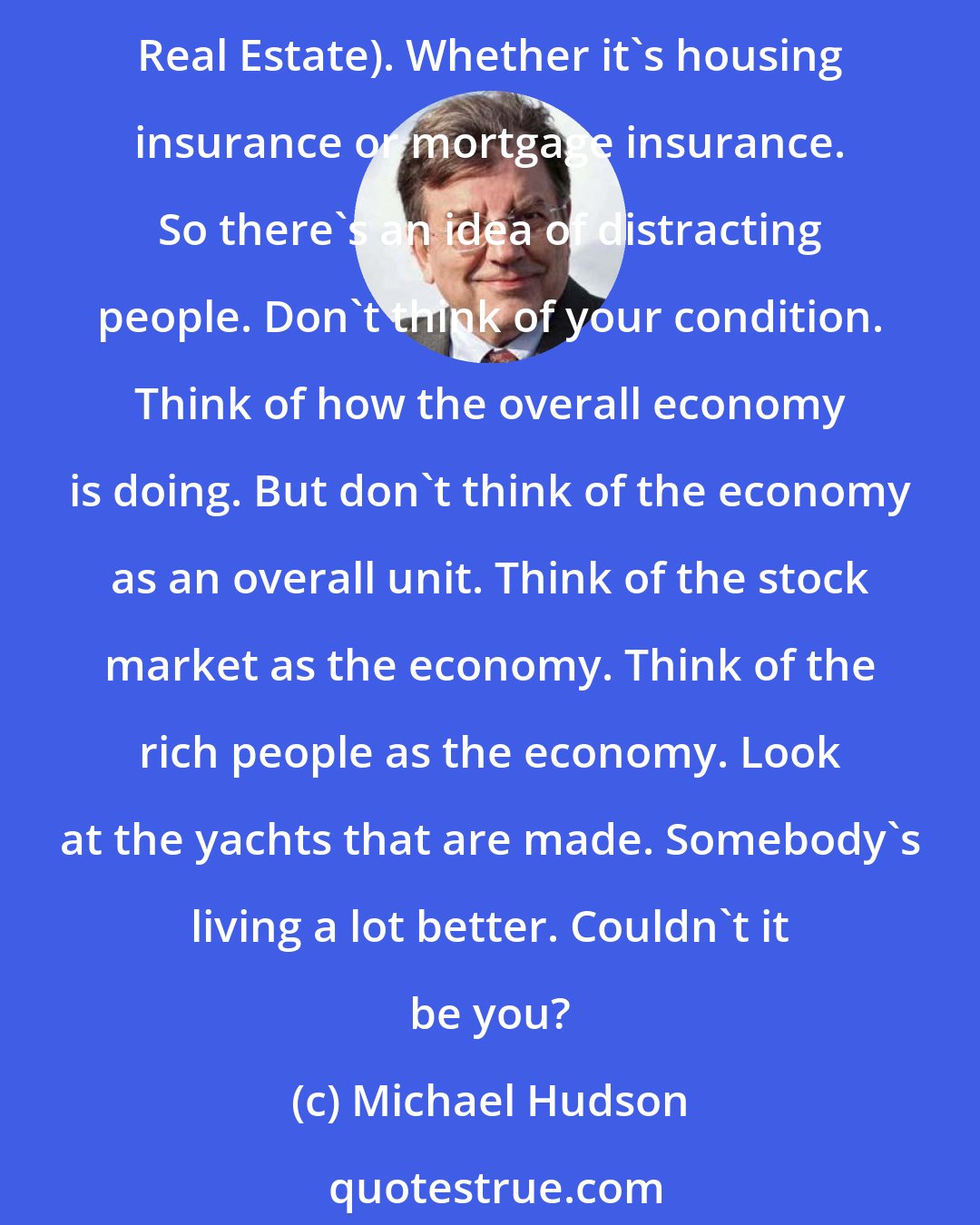 Michael Hudson: So, what people are actually left with to spend is maybe 25 to 30% of their income on goods and services, after paying taxes and after paying the FIRE sector (Finance, Insurance, Real Estate). Whether it's housing insurance or mortgage insurance. So there's an idea of distracting people. Don't think of your condition. Think of how the overall economy is doing. But don't think of the economy as an overall unit. Think of the stock market as the economy. Think of the rich people as the economy. Look at the yachts that are made. Somebody's living a lot better. Couldn't it be you?