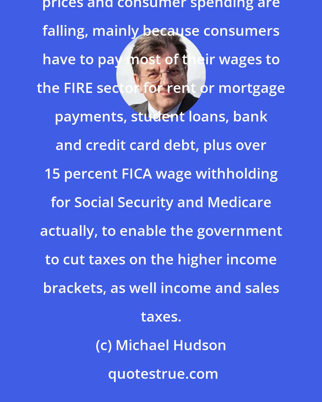 Michael Hudson: The current U.S. and Eurozone depression isn't because of China. It's because of domestic debt deflation. Commodity prices and consumer spending are falling, mainly because consumers have to pay most of their wages to the FIRE sector for rent or mortgage payments, student loans, bank and credit card debt, plus over 15 percent FICA wage withholding for Social Security and Medicare actually, to enable the government to cut taxes on the higher income brackets, as well income and sales taxes.