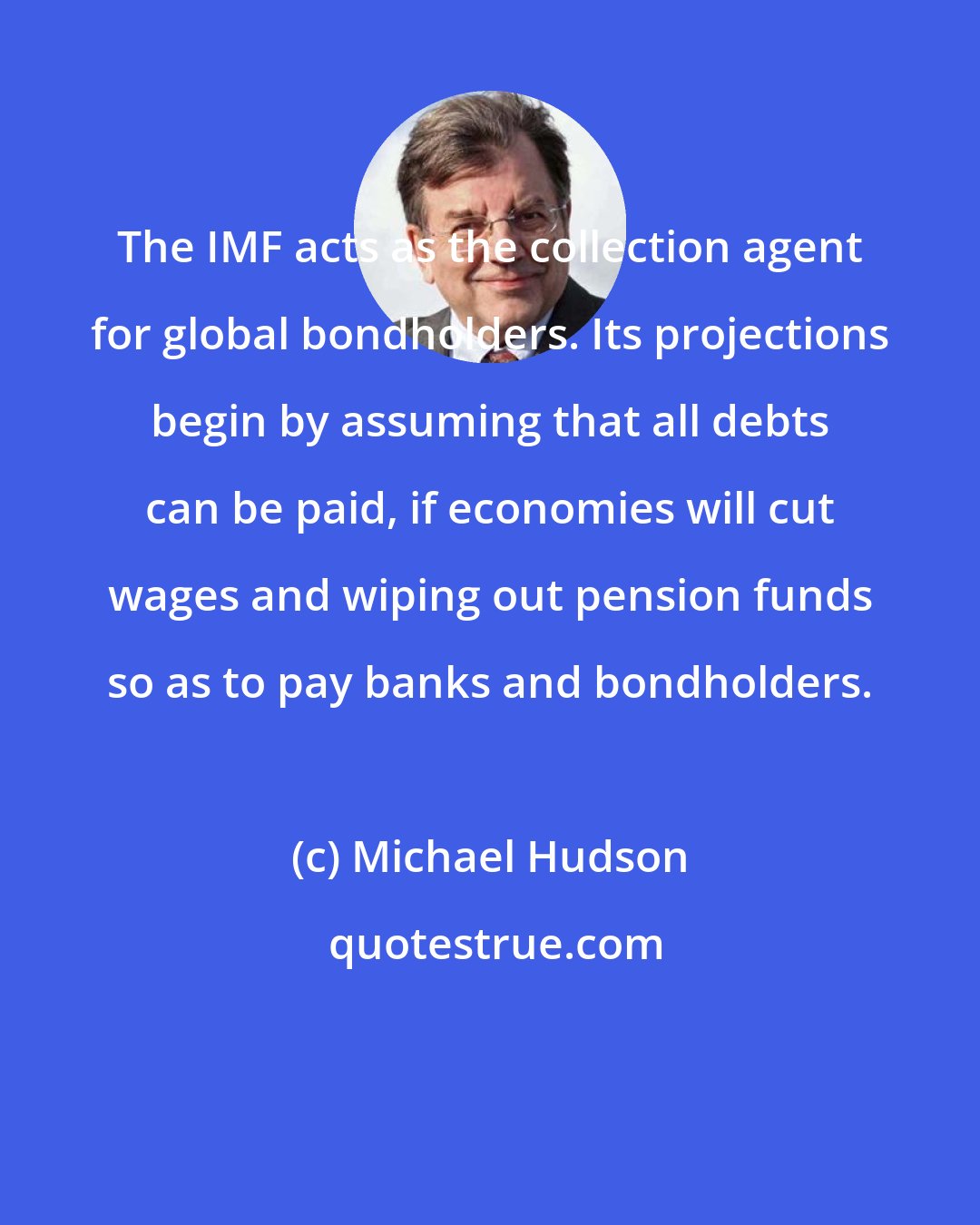 Michael Hudson: The IMF acts as the collection agent for global bondholders. Its projections begin by assuming that all debts can be paid, if economies will cut wages and wiping out pension funds so as to pay banks and bondholders.