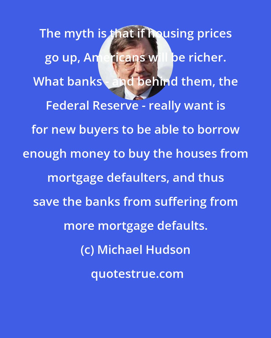 Michael Hudson: The myth is that if housing prices go up, Americans will be richer. What banks - and behind them, the Federal Reserve - really want is for new buyers to be able to borrow enough money to buy the houses from mortgage defaulters, and thus save the banks from suffering from more mortgage defaults.