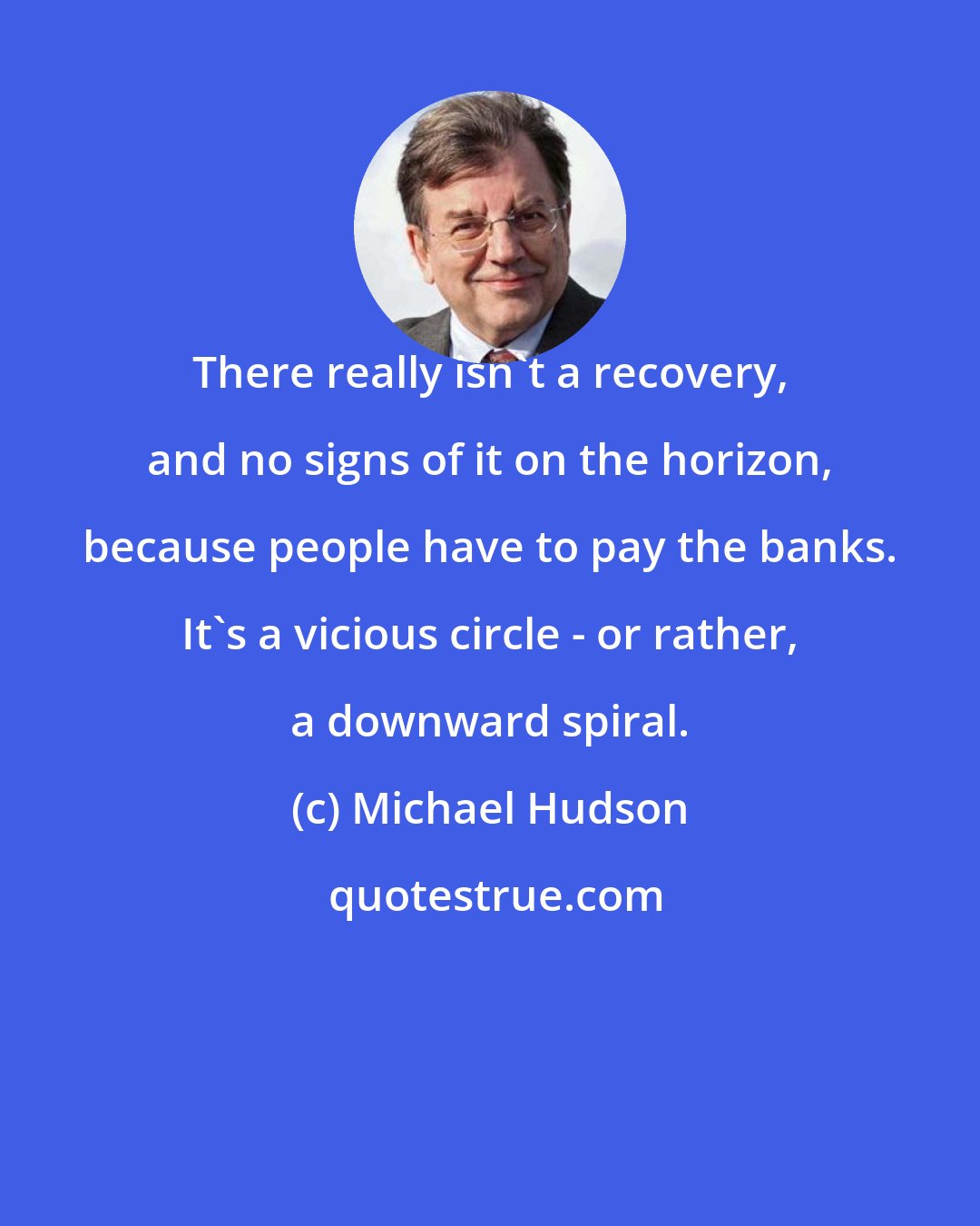 Michael Hudson: There really isn't a recovery, and no signs of it on the horizon, because people have to pay the banks. It's a vicious circle - or rather, a downward spiral.