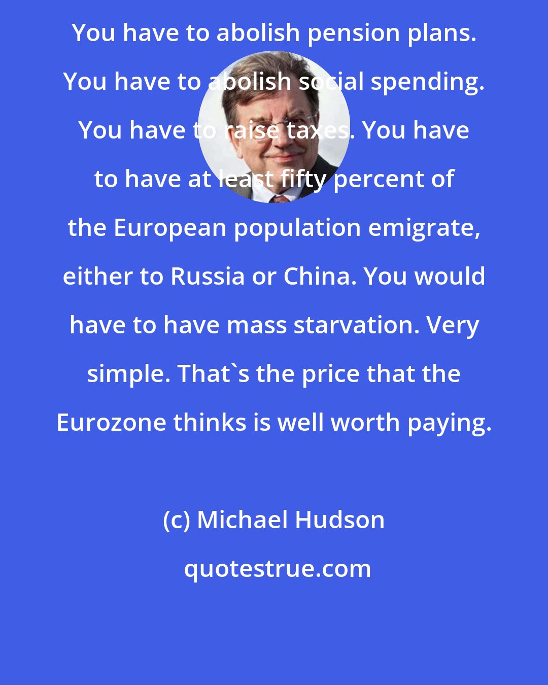 Michael Hudson: You have to abolish pension plans. You have to abolish social spending. You have to raise taxes. You have to have at least fifty percent of the European population emigrate, either to Russia or China. You would have to have mass starvation. Very simple. That's the price that the Eurozone thinks is well worth paying.