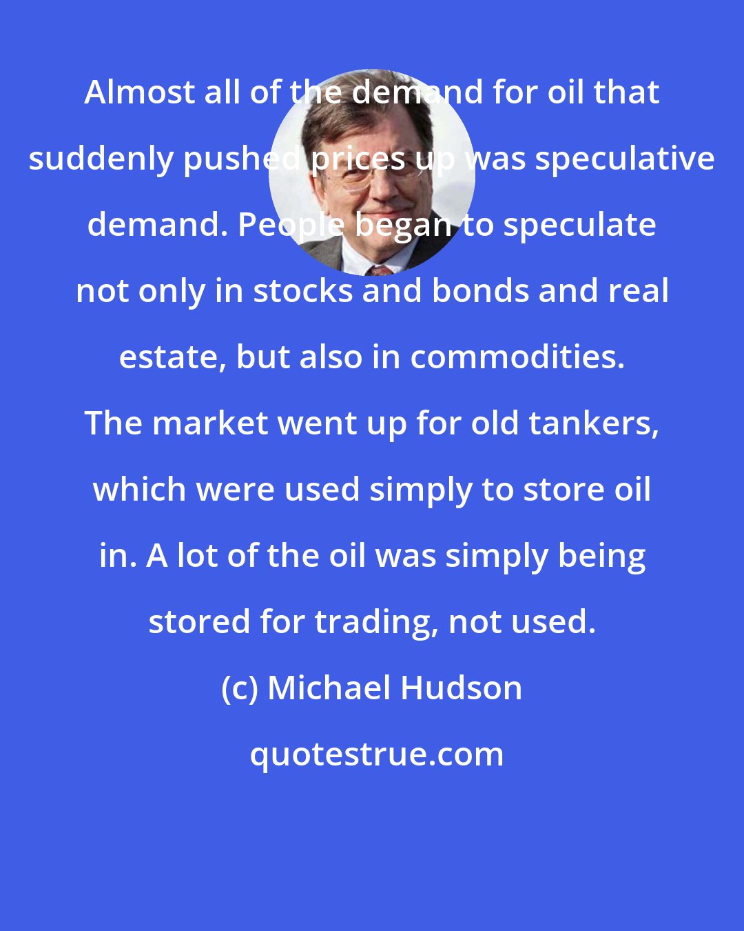 Michael Hudson: Almost all of the demand for oil that suddenly pushed prices up was speculative demand. People began to speculate not only in stocks and bonds and real estate, but also in commodities. The market went up for old tankers, which were used simply to store oil in. A lot of the oil was simply being stored for trading, not used.