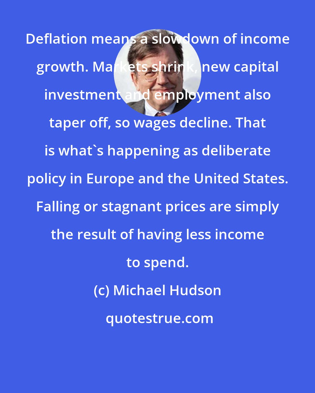 Michael Hudson: Deflation means a slowdown of income growth. Markets shrink, new capital investment and employment also taper off, so wages decline. That is what's happening as deliberate policy in Europe and the United States. Falling or stagnant prices are simply the result of having less income to spend.