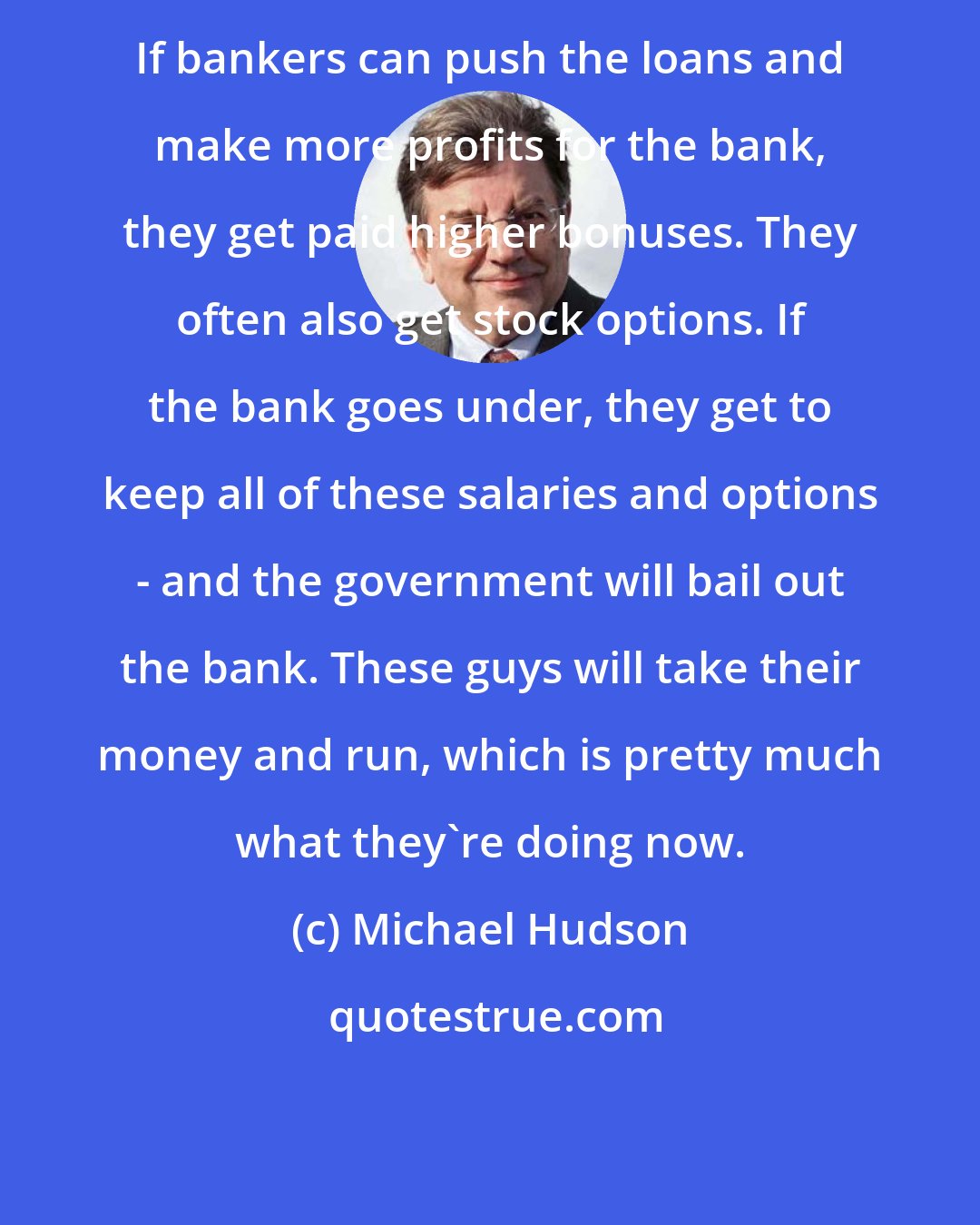 Michael Hudson: If bankers can push the loans and make more profits for the bank, they get paid higher bonuses. They often also get stock options. If the bank goes under, they get to keep all of these salaries and options - and the government will bail out the bank. These guys will take their money and run, which is pretty much what they're doing now.