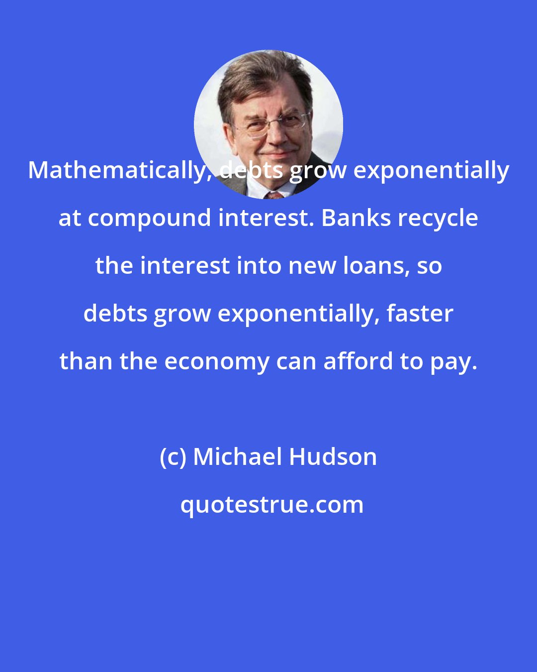 Michael Hudson: Mathematically, debts grow exponentially at compound interest. Banks recycle the interest into new loans, so debts grow exponentially, faster than the economy can afford to pay.