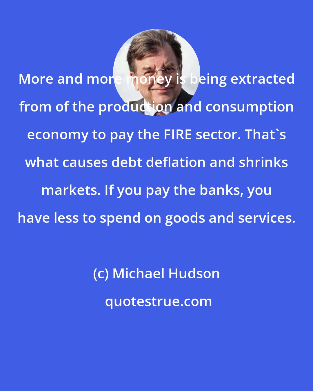 Michael Hudson: More and more money is being extracted from of the production and consumption economy to pay the FIRE sector. That's what causes debt deflation and shrinks markets. If you pay the banks, you have less to spend on goods and services.