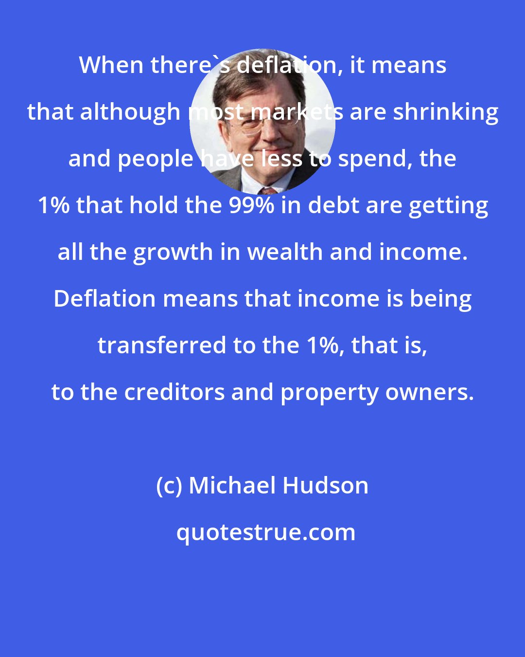 Michael Hudson: When there's deflation, it means that although most markets are shrinking and people have less to spend, the 1% that hold the 99% in debt are getting all the growth in wealth and income. Deflation means that income is being transferred to the 1%, that is, to the creditors and property owners.