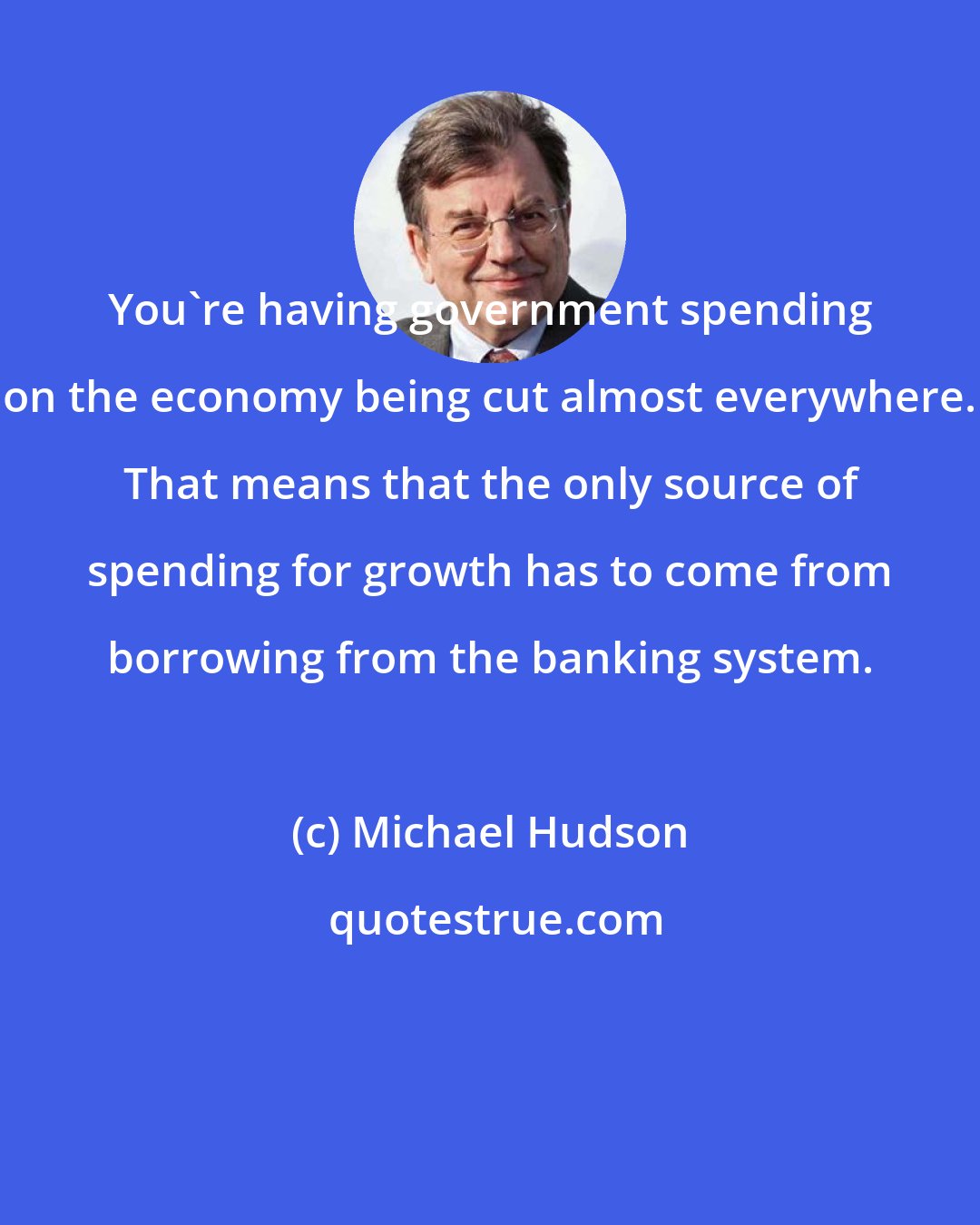 Michael Hudson: You're having government spending on the economy being cut almost everywhere. That means that the only source of spending for growth has to come from borrowing from the banking system.