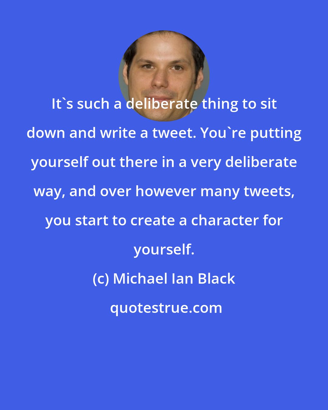 Michael Ian Black: It's such a deliberate thing to sit down and write a tweet. You're putting yourself out there in a very deliberate way, and over however many tweets, you start to create a character for yourself.