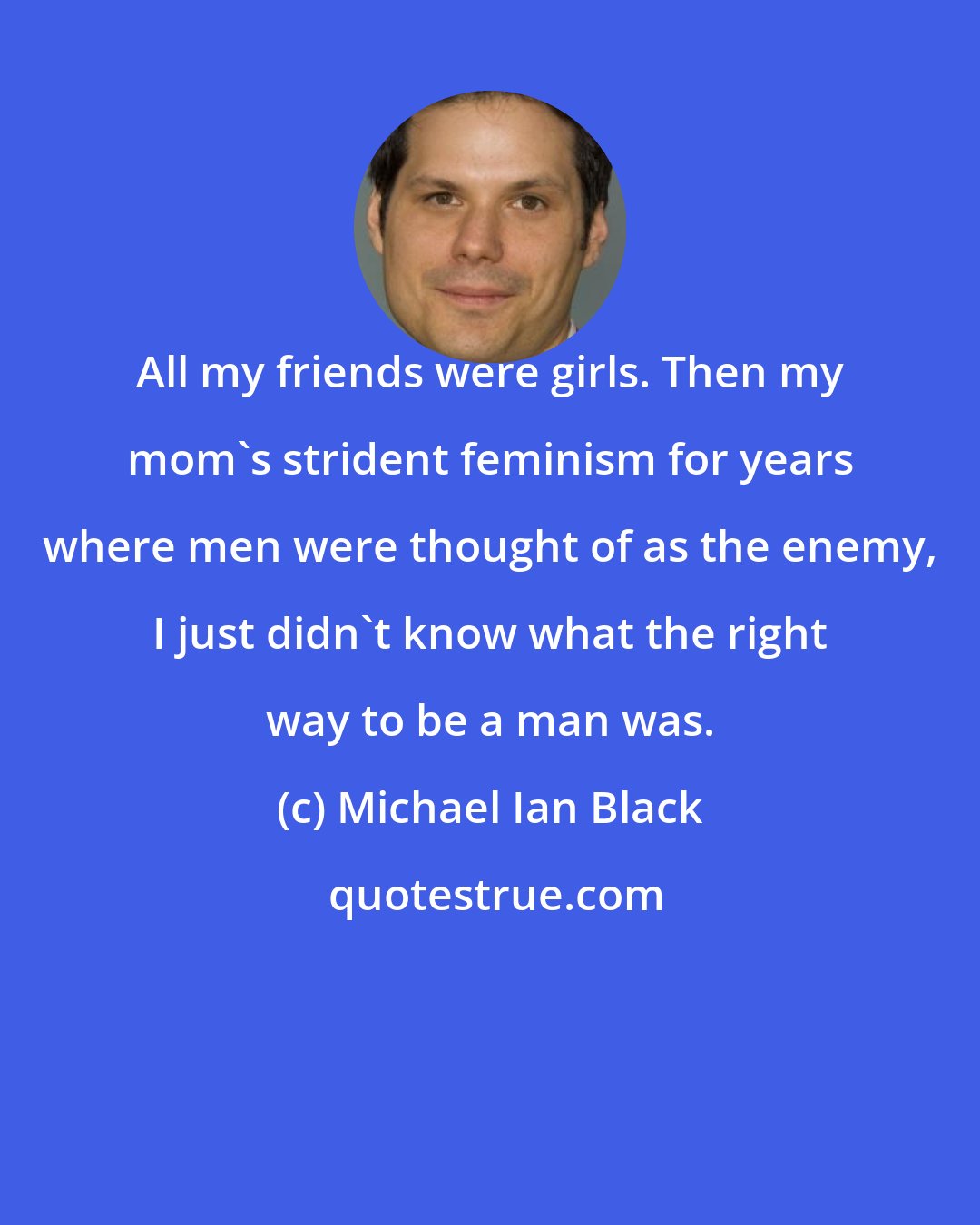 Michael Ian Black: All my friends were girls. Then my mom's strident feminism for years where men were thought of as the enemy, I just didn't know what the right way to be a man was.