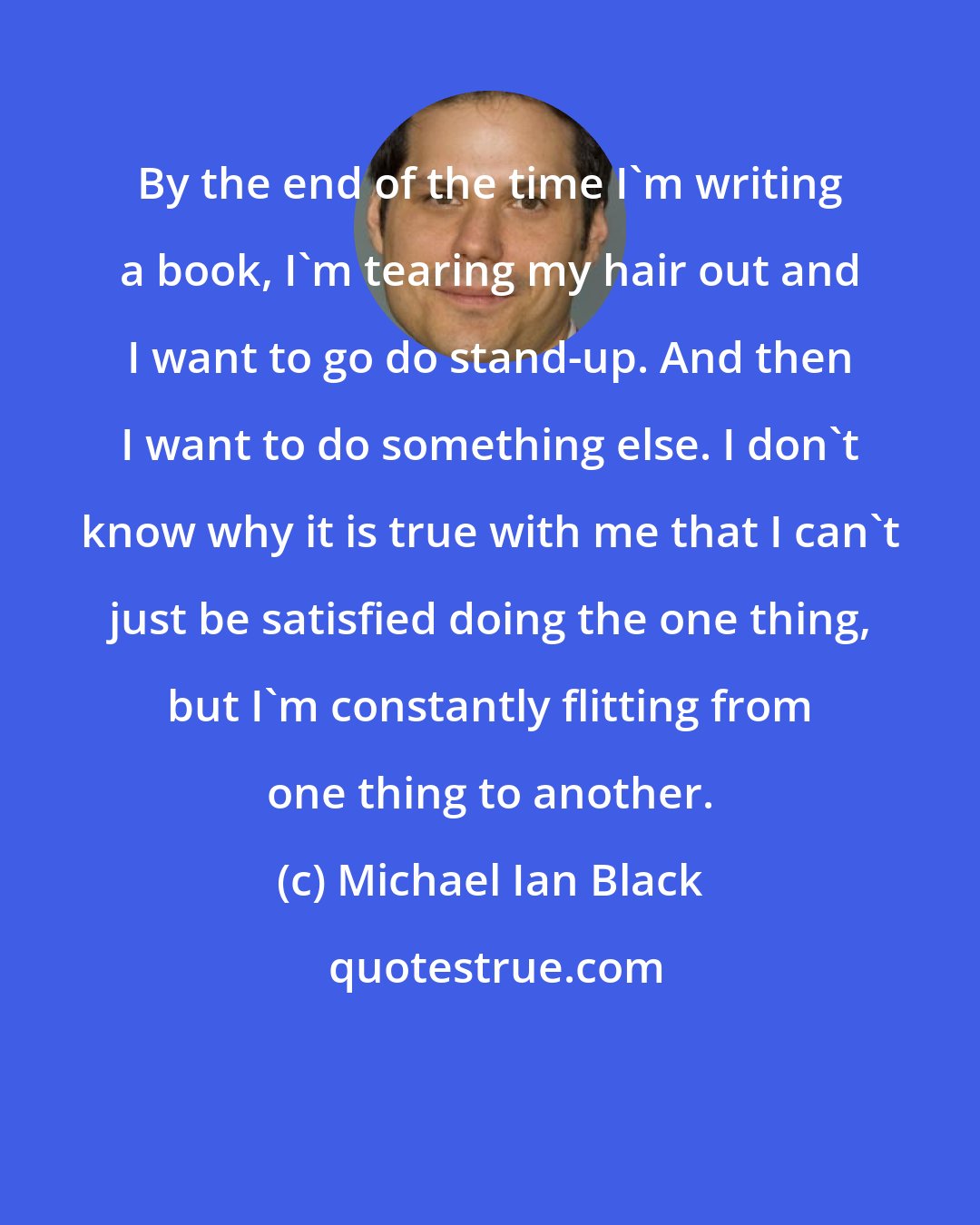 Michael Ian Black: By the end of the time I'm writing a book, I'm tearing my hair out and I want to go do stand-up. And then I want to do something else. I don't know why it is true with me that I can't just be satisfied doing the one thing, but I'm constantly flitting from one thing to another.