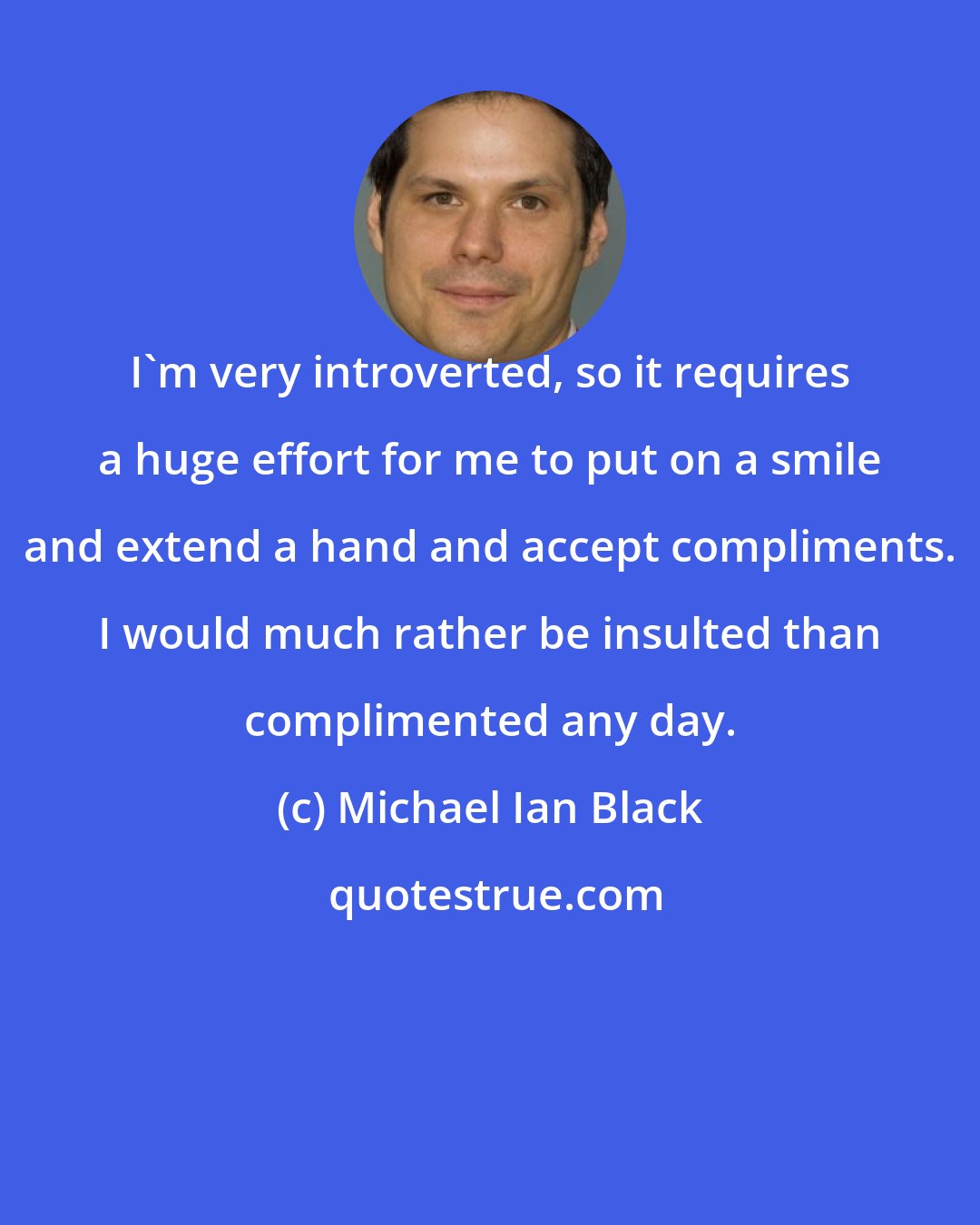 Michael Ian Black: I'm very introverted, so it requires a huge effort for me to put on a smile and extend a hand and accept compliments. I would much rather be insulted than complimented any day.