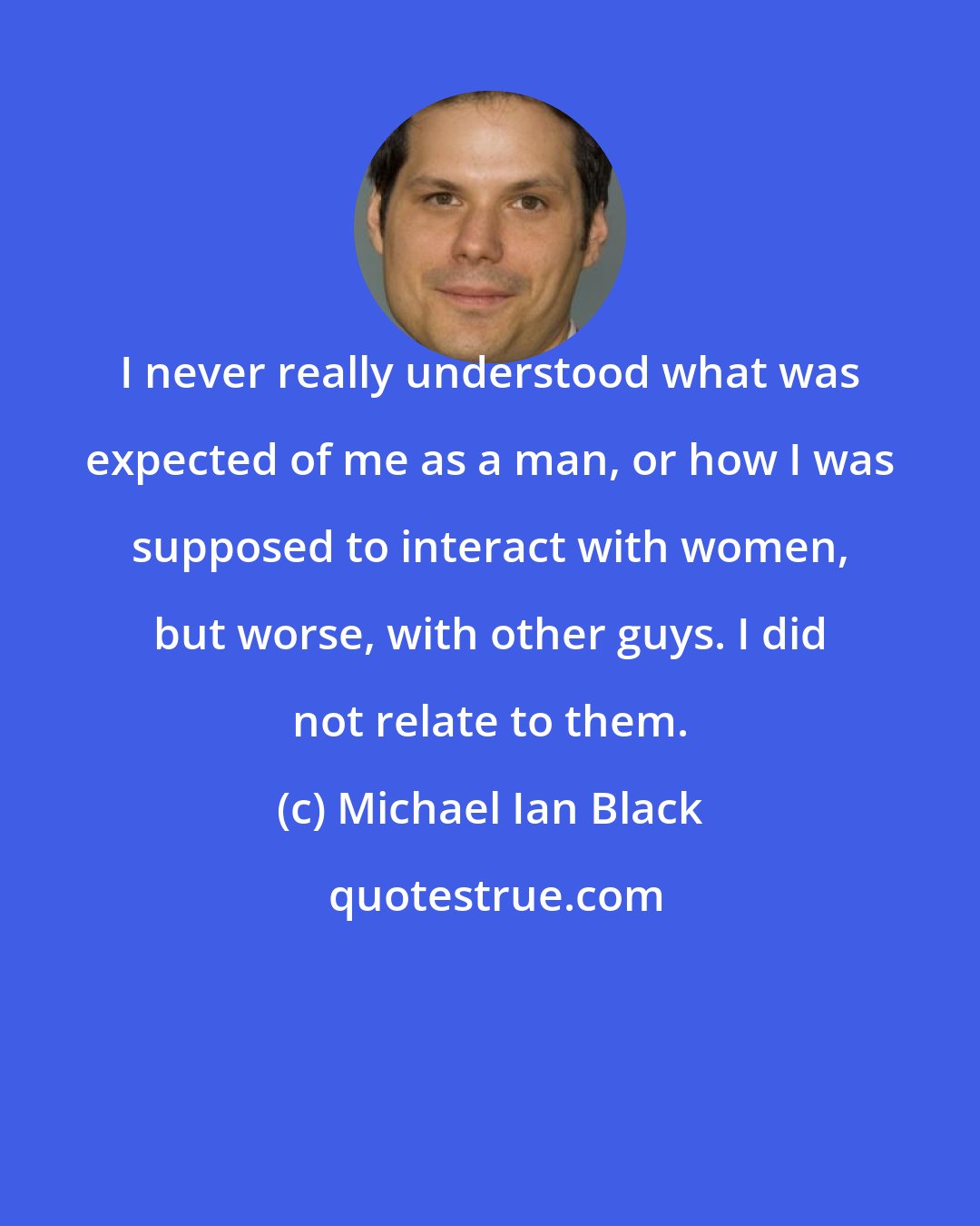 Michael Ian Black: I never really understood what was expected of me as a man, or how I was supposed to interact with women, but worse, with other guys. I did not relate to them.