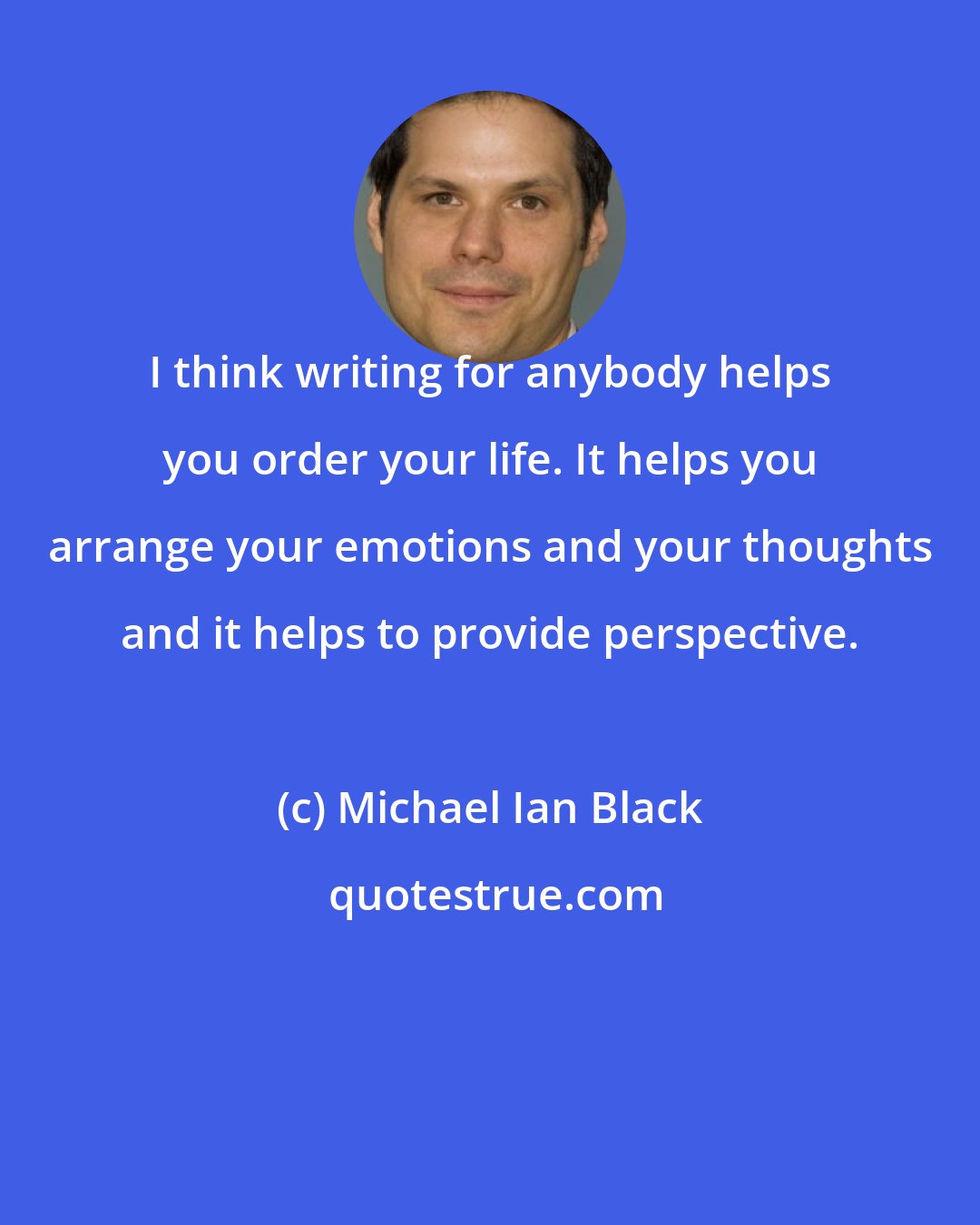 Michael Ian Black: I think writing for anybody helps you order your life. It helps you arrange your emotions and your thoughts and it helps to provide perspective.