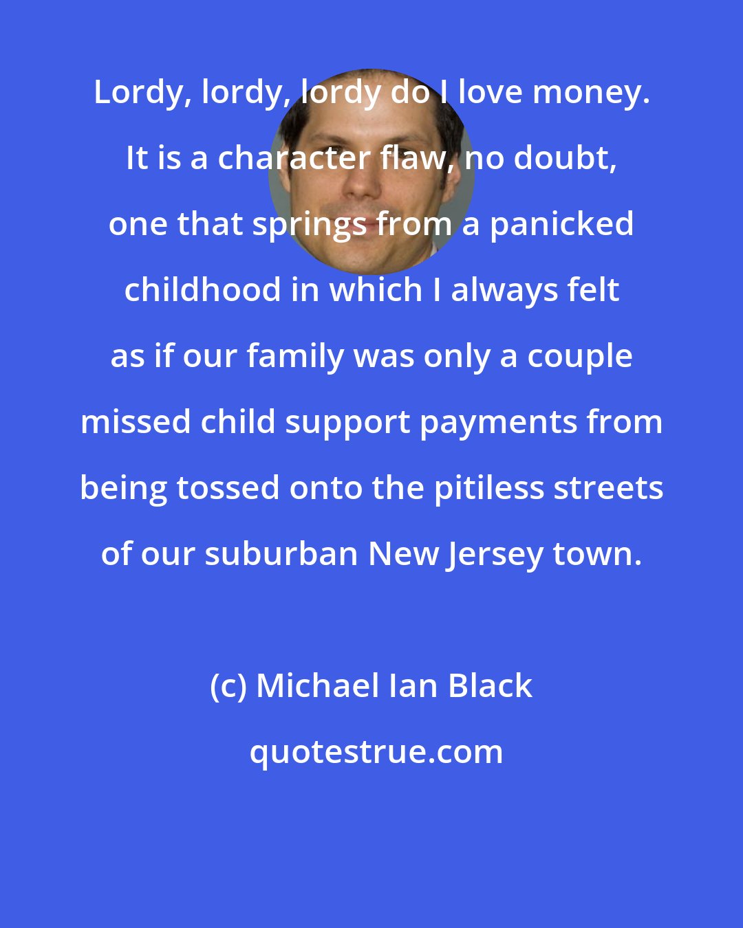 Michael Ian Black: Lordy, lordy, lordy do I love money. It is a character flaw, no doubt, one that springs from a panicked childhood in which I always felt as if our family was only a couple missed child support payments from being tossed onto the pitiless streets of our suburban New Jersey town.