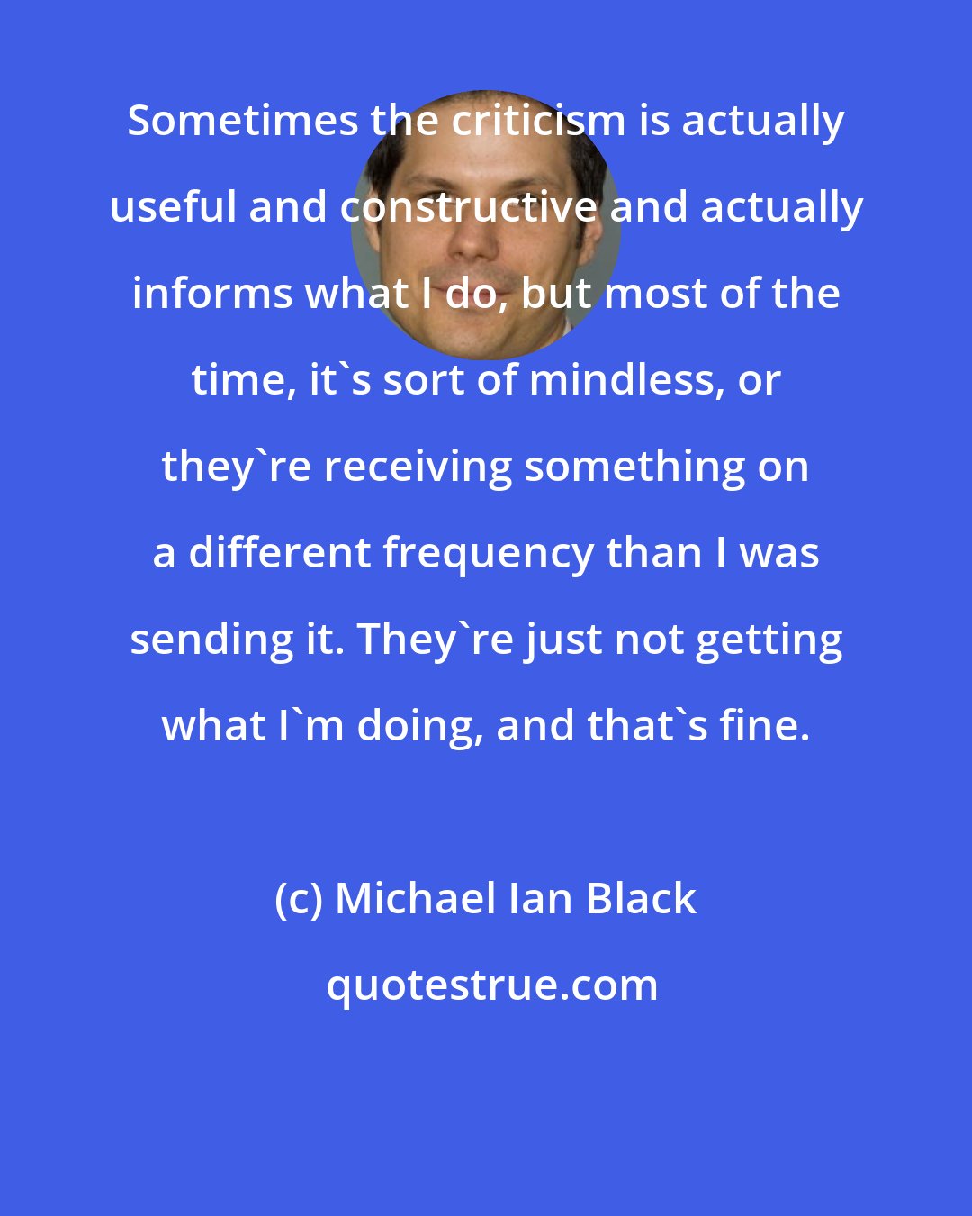 Michael Ian Black: Sometimes the criticism is actually useful and constructive and actually informs what I do, but most of the time, it's sort of mindless, or they're receiving something on a different frequency than I was sending it. They're just not getting what I'm doing, and that's fine.