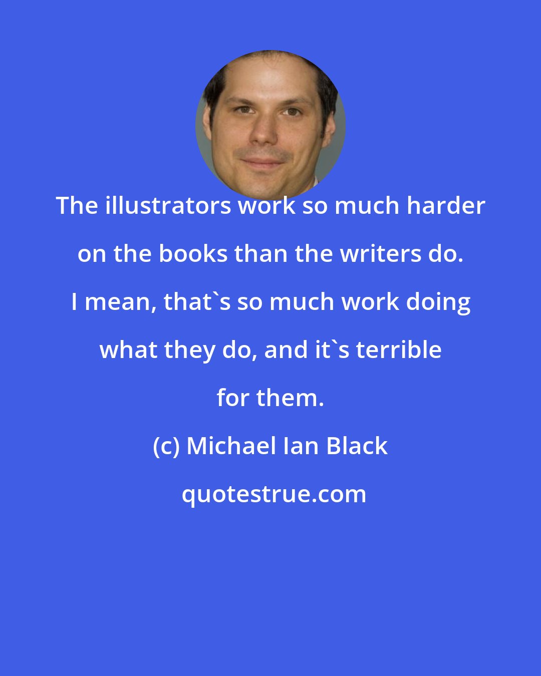 Michael Ian Black: The illustrators work so much harder on the books than the writers do. I mean, that's so much work doing what they do, and it's terrible for them.