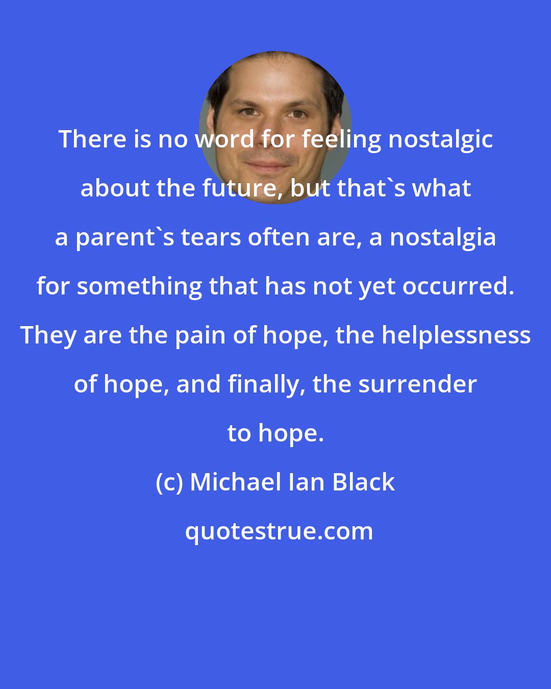 Michael Ian Black: There is no word for feeling nostalgic about the future, but that's what a parent's tears often are, a nostalgia for something that has not yet occurred. They are the pain of hope, the helplessness of hope, and finally, the surrender to hope.