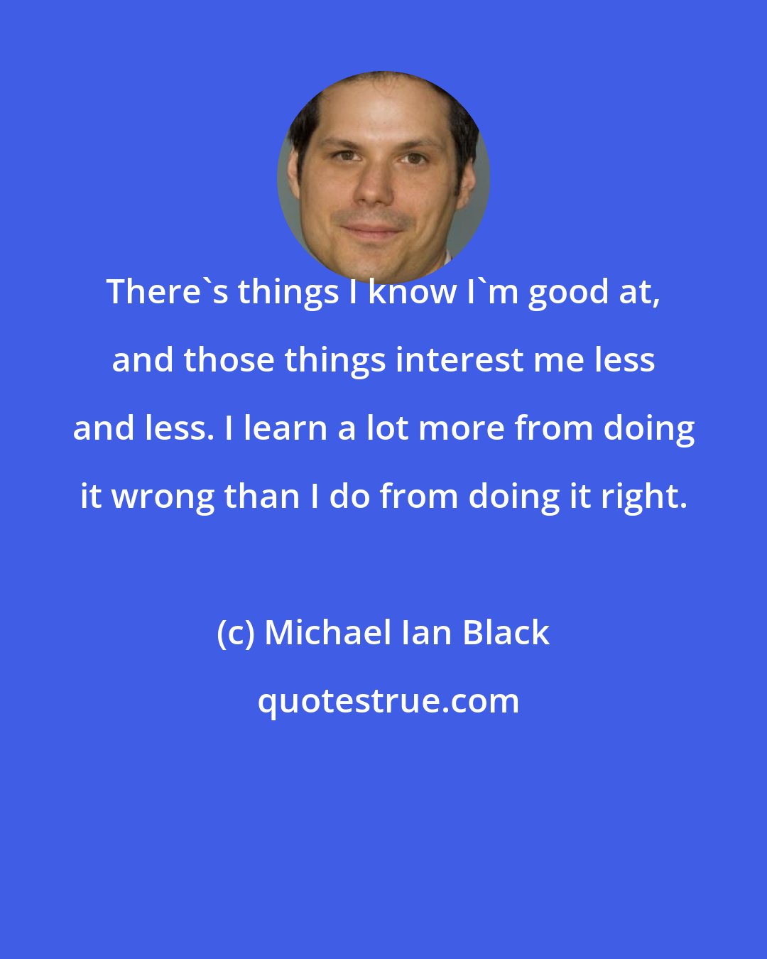 Michael Ian Black: There's things I know I'm good at, and those things interest me less and less. I learn a lot more from doing it wrong than I do from doing it right.