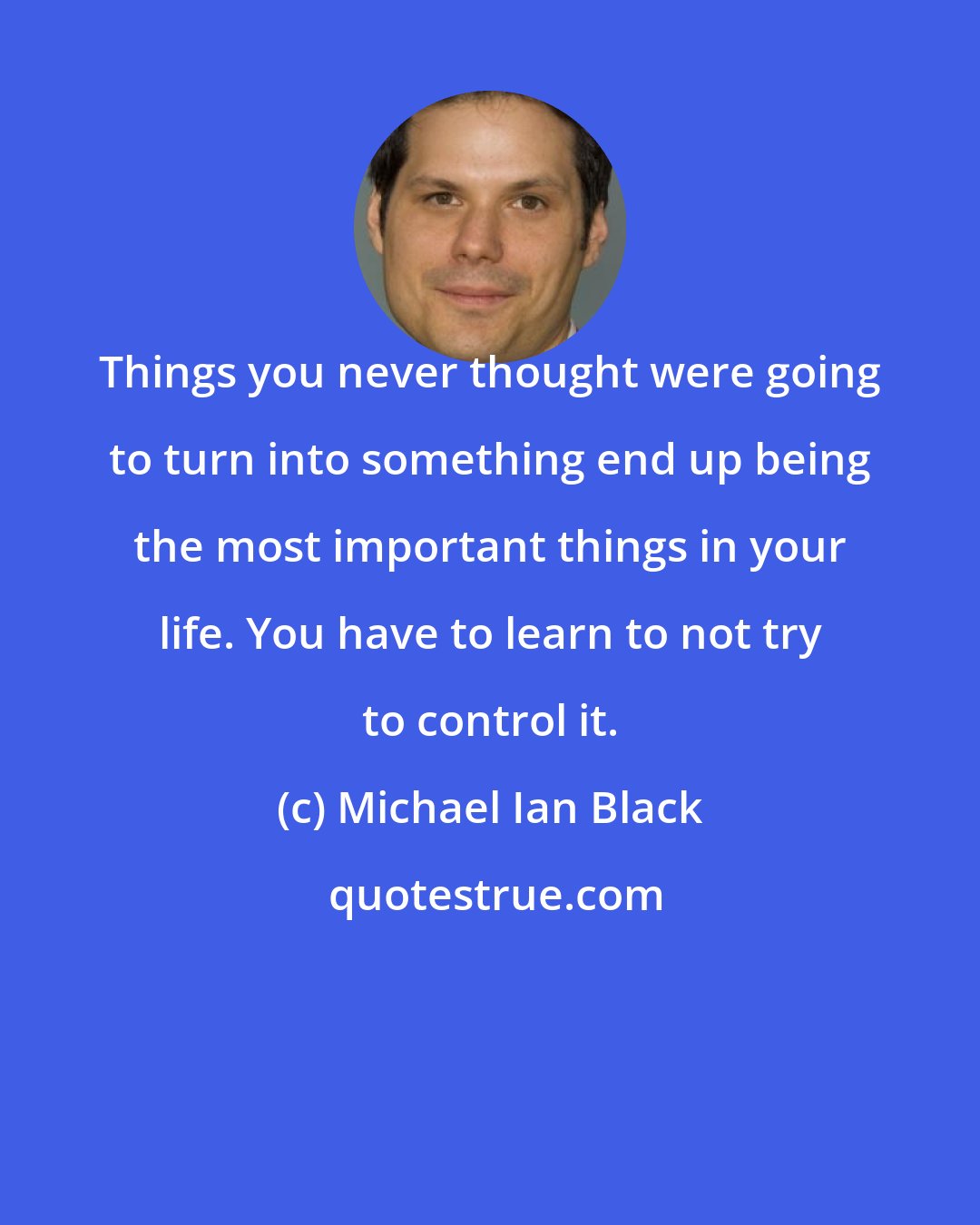 Michael Ian Black: Things you never thought were going to turn into something end up being the most important things in your life. You have to learn to not try to control it.