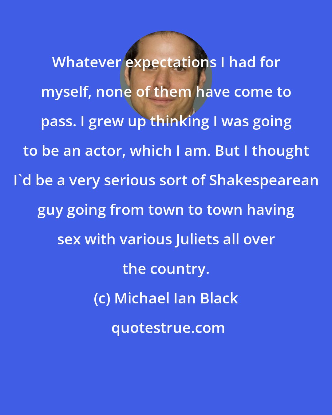 Michael Ian Black: Whatever expectations I had for myself, none of them have come to pass. I grew up thinking I was going to be an actor, which I am. But I thought I'd be a very serious sort of Shakespearean guy going from town to town having sex with various Juliets all over the country.